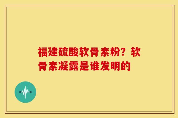 福建硫酸软骨素粉？软骨素凝露是谁发明的