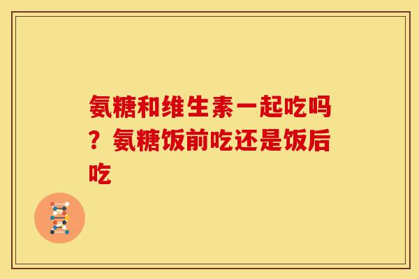 氨糖和维生素一起吃吗？氨糖饭前吃还是饭后吃
