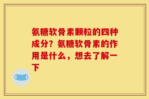 氨糖软骨素颗粒的四种成分?氨糖软骨素的作用是什么,想去了解一下 氨糖软骨素颗粒的四种成分?氨糖软骨素的作用是什么,想去了解一下