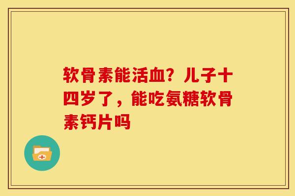 软骨素能活血？儿子十四岁了，能吃氨糖软骨素钙片吗
