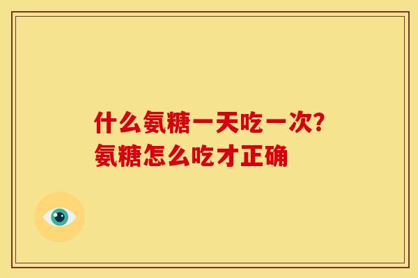 什么氨糖一天吃一次?氨糖怎么吃才正确 什么氨糖一天吃一次?氨糖怎么吃才正确
