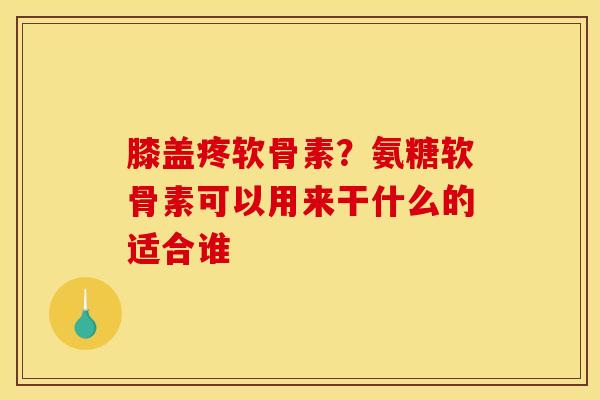 膝盖疼软骨素？氨糖软骨素可以用来干什么的适合谁