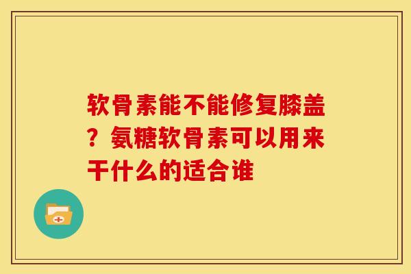 软骨素能不能修复膝盖？氨糖软骨素可以用来干什么的适合谁