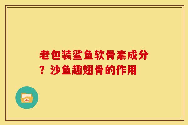 老包装鲨鱼软骨素成分？沙鱼趣翅骨的作用