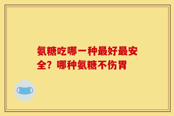 氨糖吃哪一种最好最安全？哪种氨糖不伤胃