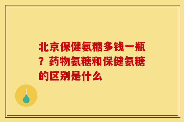 北京保健氨糖多钱一瓶？药物氨糖和保健氨糖的区别是什么