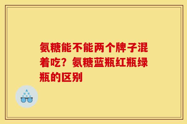 氨糖能不能两个牌子混着吃？氨糖蓝瓶红瓶绿瓶的区别