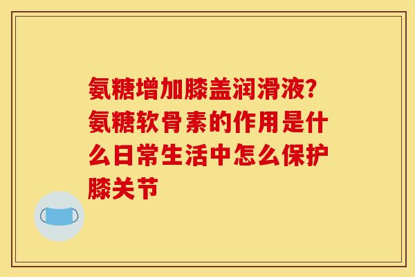 氨糖增加膝盖润滑液？氨糖软骨素的作用是什么日常生活中怎么保护膝关节