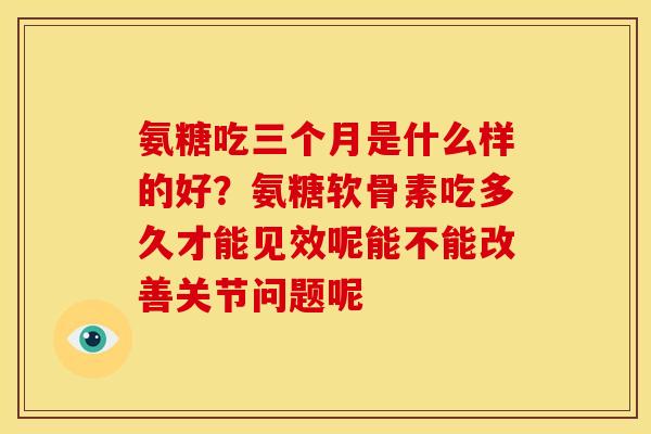 氨糖吃三个月是什么样的好？氨糖软骨素吃多久才能见效呢能不能改善关节问题呢