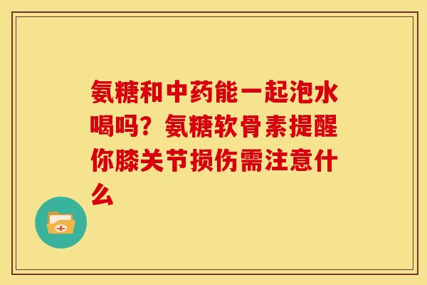氨糖和中药能一起泡水喝吗？氨糖软骨素提醒你膝关节损伤需注意什么