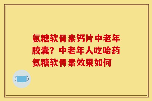 氨糖软骨素钙片中老年胶囊？中老年人吃哈药氨糖软骨素效果如何