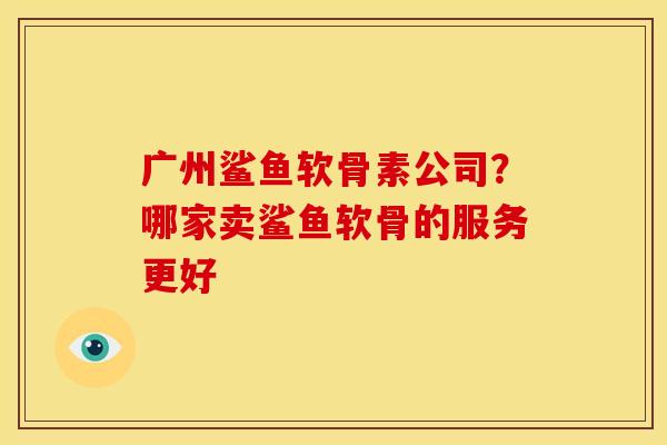 广州鲨鱼软骨素公司？哪家卖鲨鱼软骨的服务更好