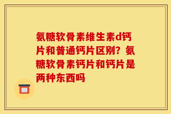 氨糖软骨素维生素d钙片和普通钙片区别？氨糖软骨素钙片和钙片是两种东西吗