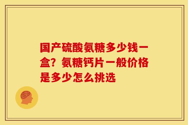 国产硫酸氨糖多少钱一盒？氨糖钙片一般价格是多少怎么挑选