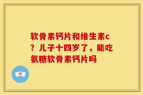 软骨素钙片和维生素c？儿子十四岁了，能吃氨糖软骨素钙片吗