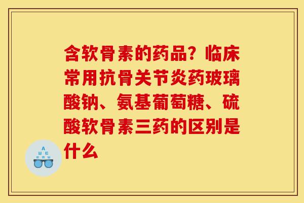 含软骨素的药品？临床常用抗骨关节炎药玻璃酸钠、氨基葡萄糖、硫酸软骨素三药的区别是什么