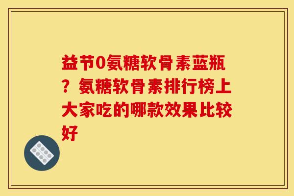 益节0氨糖软骨素蓝瓶？氨糖软骨素排行榜上大家吃的哪款效果比较好