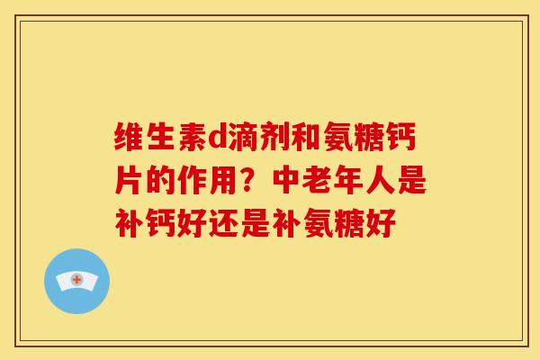 维生素d滴剂和氨糖钙片的作用？中老年人是补钙好还是补氨糖好