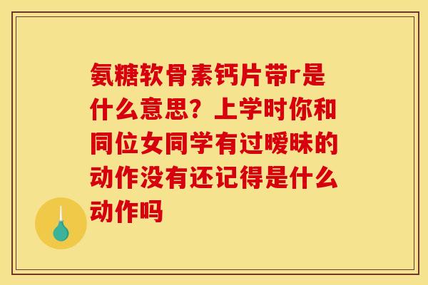 氨糖软骨素钙片带r是什么意思？上学时你和同位女同学有过暧昧的动作没有还记得是什么动作吗