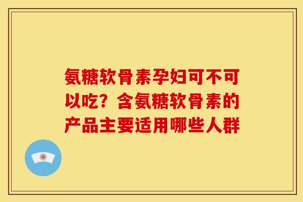 氨糖软骨素孕妇可不可以吃?含氨糖软骨素的产品主要适用哪些人群 氨糖软骨素孕妇可不可以吃?含氨糖软骨素的产品主要适用哪些人群