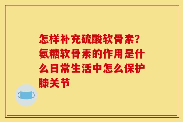 怎样补充硫酸软骨素？氨糖软骨素的作用是什么日常生活中怎么保护膝关节