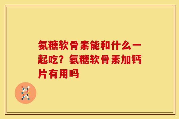 氨糖软骨素能和什么一起吃？氨糖软骨素加钙片有用吗