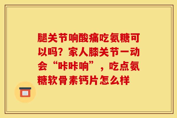 腿关节响酸痛吃氨糖可以吗？家人膝关节一动会“咔咔响”，吃点氨糖软骨素钙片怎么样