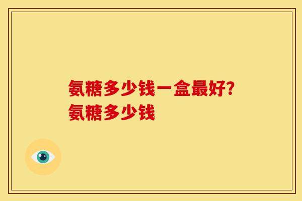 氨糖多少钱一盒最好？氨糖多少钱