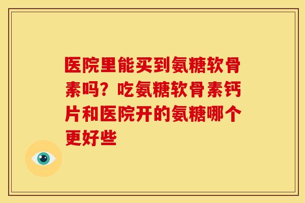 医院里能买到氨糖软骨素吗？吃氨糖软骨素钙片和医院开的氨糖哪个更好些