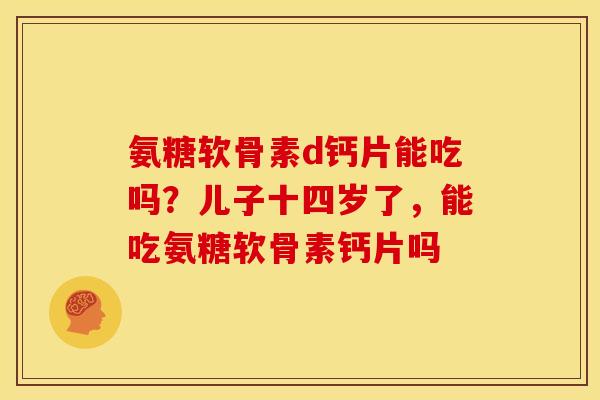 氨糖软骨素d钙片能吃吗？儿子十四岁了，能吃氨糖软骨素钙片吗
