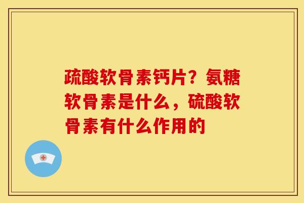 疏酸软骨素钙片？氨糖软骨素是什么，硫酸软骨素有什么作用的