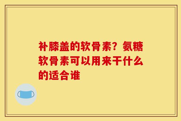 补膝盖的软骨素？氨糖软骨素可以用来干什么的适合谁