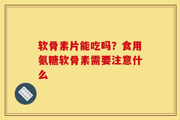 软骨素片能吃吗？食用氨糖软骨素需要注意什么