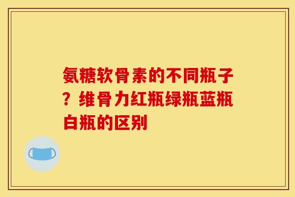 氨糖软骨素的不同瓶子？维骨力红瓶绿瓶蓝瓶白瓶的区别