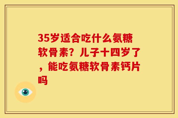 35岁适合吃什么氨糖软骨素？儿子十四岁了，能吃氨糖软骨素钙片吗