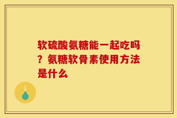 软硫酸氨糖能一起吃吗？氨糖软骨素使用方法是什么