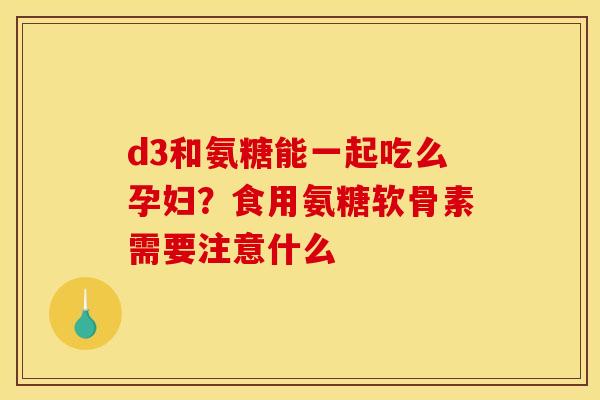 d3和氨糖能一起吃么孕妇？食用氨糖软骨素需要注意什么