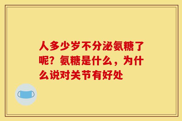 人多少岁不分泌氨糖了呢？氨糖是什么，为什么说对关节有好处