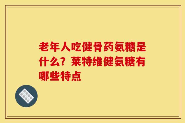 老年人吃健骨药氨糖是什么？莱特维健氨糖有哪些特点