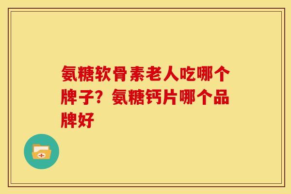 氨糖软骨素老人吃哪个牌子？氨糖钙片哪个品牌好