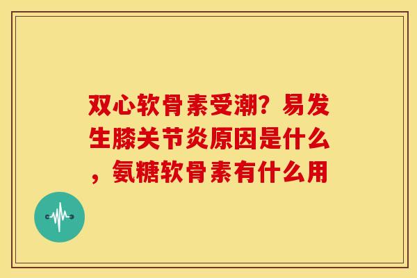 双心软骨素受潮？易发生膝关节炎原因是什么，氨糖软骨素有什么用