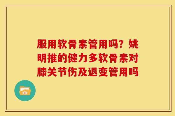 服用软骨素管用吗？姚明推的健力多软骨素对膝关节伤及退变管用吗