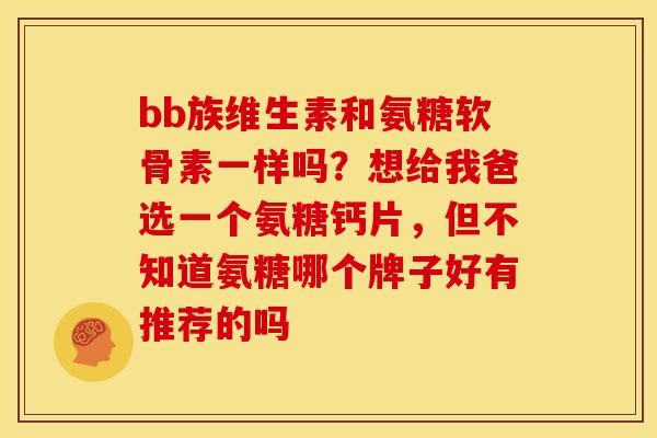 bb族维生素和氨糖软骨素一样吗？想给我爸选一个氨糖钙片，但不知道氨糖哪个牌子好有推荐的吗