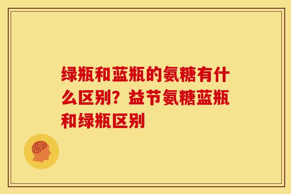 绿瓶和蓝瓶的氨糖有什么区别？益节氨糖蓝瓶和绿瓶区别