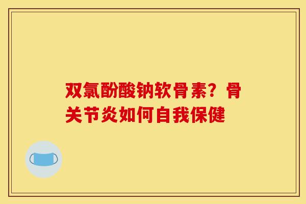 双氯酚酸钠软骨素？骨关节炎如何自我保健
