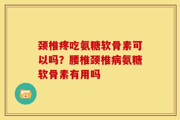 颈椎疼吃氨糖软骨素可以吗？腰椎颈椎病氨糖软骨素有用吗