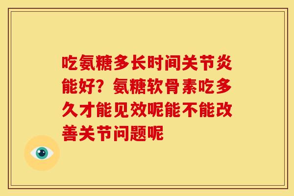 吃氨糖多长时间关节炎能好？氨糖软骨素吃多久才能见效呢能不能改善关节问题呢