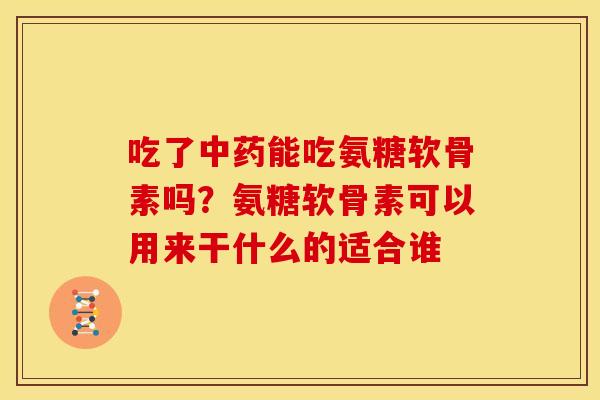 吃了中药能吃氨糖软骨素吗？氨糖软骨素可以用来干什么的适合谁