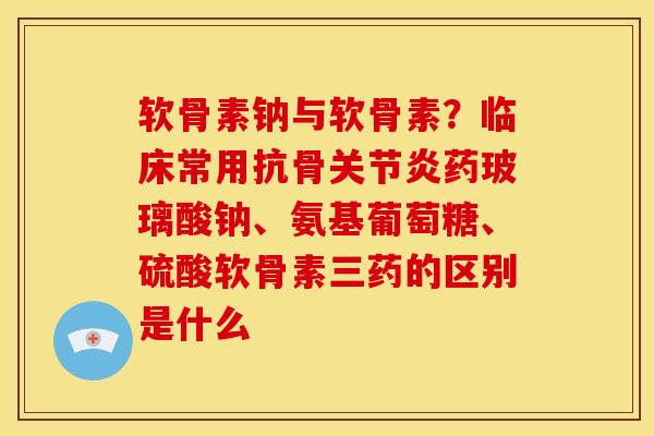 软骨素钠与软骨素？临床常用抗骨关节炎药玻璃酸钠、氨基葡萄糖、硫酸软骨素三药的区别是什么