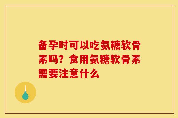 备孕时可以吃氨糖软骨素吗？食用氨糖软骨素需要注意什么